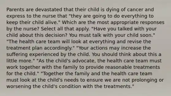 Parents are devastated that their child is dying of cancer and express to the nurse that "they are going to do everything to keep their child alive." Which are the most appropriate responses by the nurse? Select all that apply. "Have you talked with your child about this decision? You must talk with your child soon." "The health care team will look at everything and revise the treatment plan accordingly." "Your actions may increase the suffering experienced by the child. You should think about this a little more." "As the child's advocate, the health care team must work together with the family to provide reasonable treatments for the child." "Together the family and the health care team must look at the child's needs to ensure we are not prolonging or worsening the child's condition with the treatments."