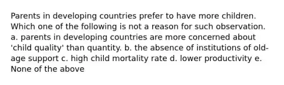 Parents in developing countries prefer to have more children. Which one of the following is not a reason for such observation. a. parents in developing countries are more concerned about 'child quality' than quantity. b. the absence of institutions of old-age support c. high child mortality rate d. lower productivity e. None of the above