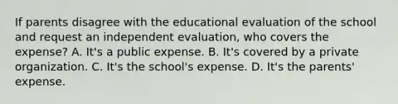 If parents disagree with the educational evaluation of the school and request an independent​ evaluation, who covers the​ expense? A. It's a public expense. B. It's covered by a private organization. C. It's the​ school's expense. D. It's the​ parents' expense.