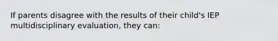 If parents disagree with the results of their child's IEP multidisciplinary evaluation, they can: