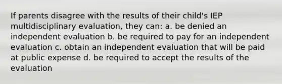 If parents disagree with the results of their child's IEP multidisciplinary evaluation, they can: a. be denied an independent evaluation b. be required to pay for an independent evaluation c. obtain an independent evaluation that will be paid at public expense d. be required to accept the results of the evaluation