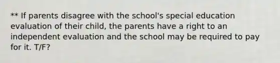 ** If parents disagree with the school's special education evaluation of their child, the parents have a right to an independent evaluation and the school may be required to pay for it. T/F?