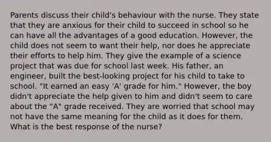 Parents discuss their child's behaviour with the nurse. They state that they are anxious for their child to succeed in school so he can have all the advantages of a good education. However, the child does not seem to want their help, nor does he appreciate their efforts to help him. They give the example of a science project that was due for school last week. His father, an engineer, built the best-looking project for his child to take to school. "It earned an easy 'A' grade for him." However, the boy didn't appreciate the help given to him and didn't seem to care about the "A" grade received. They are worried that school may not have the same meaning for the child as it does for them. What is the best response of the nurse?