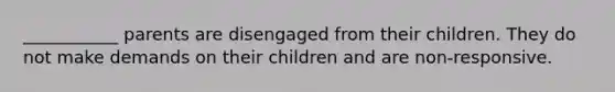 ___________ parents are disengaged from their children. They do not make demands on their children and are non-responsive.