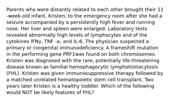 Parents who were distantly related to each other brought their 11 -week-old infant, Kristen, to the emergency room after she had a seizure accompanied by a persistently high fever and running nose. Her liver and spleen were enlarged. Laboratory tests revealed abnormally high levels of lymphocytes and of the cytokines IFNγ, TNF -α, and IL-6. The physician suspected a primary or congenital immunodeficiency. A frameshift mutation in the performing gene PRF1was found on both chromosomes. Kristen was diagnosed with the rare, potentially life-threatening disease known as familial hemophagocytic lymphohistiocytosis (FHL). Kristen was given immunosuppressive therapy followed by a matched unrelated hematopoietic stem cell transplant. Two years later Kristen is a healthy toddler. Which of the following would NOT be likely features of FHL?