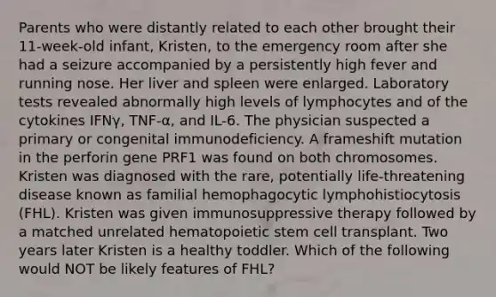 Parents who were distantly related to each other brought their 11-week-old infant, Kristen, to the emergency room after she had a seizure accompanied by a persistently high fever and running nose. Her liver and spleen were enlarged. Laboratory tests revealed abnormally high levels of lymphocytes and of the cytokines IFNγ, TNF-α, and IL-6. The physician suspected a primary or congenital immunodeficiency. A frameshift mutation in the perforin gene PRF1 was found on both chromosomes. Kristen was diagnosed with the rare, potentially life-threatening disease known as familial hemophagocytic lymphohistiocytosis (FHL). Kristen was given immunosuppressive therapy followed by a matched unrelated hematopoietic stem cell transplant. Two years later Kristen is a healthy toddler. Which of the following would NOT be likely features of FHL?