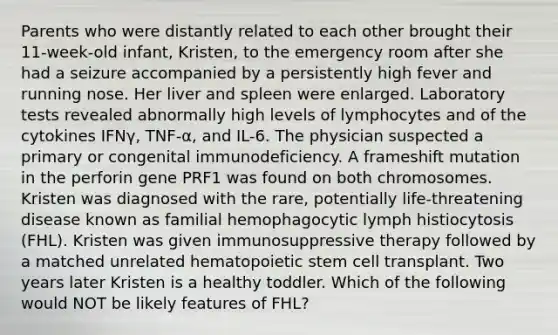 Parents who were distantly related to each other brought their 11-week-old infant, Kristen, to the emergency room after she had a seizure accompanied by a persistently high fever and running nose. Her liver and spleen were enlarged. Laboratory tests revealed abnormally high levels of lymphocytes and of the cytokines IFNγ, TNF-α, and IL-6. The physician suspected a primary or congenital immunodeficiency. A frameshift mutation in the perforin gene PRF1 was found on both chromosomes. Kristen was diagnosed with the rare, potentially life-threatening disease known as familial hemophagocytic lymph histiocytosis (FHL). Kristen was given immunosuppressive therapy followed by a matched unrelated hematopoietic stem cell transplant. Two years later Kristen is a healthy toddler. Which of the following would NOT be likely features of FHL?