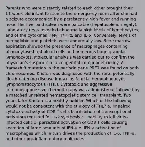 Parents who were distantly related to each other brought their 11-week-old infant Kristen to the emergency room after she had a seizure accompanied by a persistently high fever and running nose. Her liver and spleen were palpable (hepatosplenomegaly). Laboratory tests revealed abnormally high levels of lymphocytes, and of the cytokines IFNγ, TNF-α, and IL-6. Conversely, levels of hemoglobin and platelets were abnormally low. Bone marrow aspiration showed the presence of macrophages containing phagocytosed <a href='https://www.questionai.com/knowledge/kO3ylSXuZ5-red-blood-cells' class='anchor-knowledge'>red blood cells</a> and numerous large granular lymphocytes. Molecular analysis was carried out to confirm the physician's suspicion of a congenital immunodeficiency. A frameshift mutation in the perforin gene PRF1 was found on both chromosomes. Kristen was diagnosed with the rare, potentially life-threatening disease known as familial hemophagocytic lymphohistiocytosis (FHL). Cytotoxic and aggressive immunosuppressive chemotherapy was administered followed by a matched unrelated hematopoietic stem cell transplant. Two years later Kristen is a healthy toddler. Which of the following would not be consistent with the etiology of FHL? a. impaired cytotoxic activity of CD8 T cells b. inhibition of transcriptional activators required for IL-2 synthesis c. inability to kill virus-infected cells d. persistent activation of CD8 T cells causing secretion of large amounts of IFN-γ e. IFN-γ activation of macrophages which in turn drives the production of IL-6, TNF-α, and other pro-inflammatory molecules.