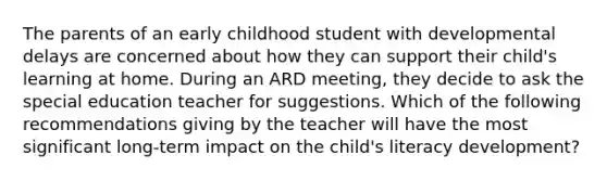 The parents of an early childhood student with developmental delays are concerned about how they can support their child's learning at home. During an ARD meeting, they decide to ask the special education teacher for suggestions. Which of the following recommendations giving by the teacher will have the most significant long-term impact on the child's literacy development?