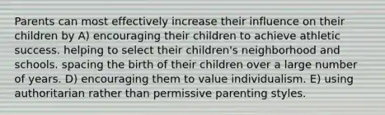 Parents can most effectively increase their influence on their children by A) encouraging their children to achieve athletic success. helping to select their children's neighborhood and schools. spacing the birth of their children over a large number of years. D) encouraging them to value individualism. E) using authoritarian rather than permissive parenting styles.