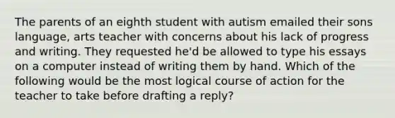 The parents of an eighth student with autism emailed their sons language, arts teacher with concerns about his lack of progress and writing. They requested he'd be allowed to type his essays on a computer instead of writing them by hand. Which of the following would be the most logical course of action for the teacher to take before drafting a reply?