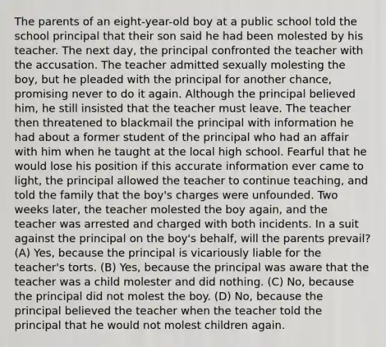 The parents of an eight-year-old boy at a public school told the school principal that their son said he had been molested by his teacher. The next day, the principal confronted the teacher with the accusation. The teacher admitted sexually molesting the boy, but he pleaded with the principal for another chance, promising never to do it again. Although the principal believed him, he still insisted that the teacher must leave. The teacher then threatened to blackmail the principal with information he had about a former student of the principal who had an affair with him when he taught at the local high school. Fearful that he would lose his position if this accurate information ever came to light, the principal allowed the teacher to continue teaching, and told the family that the boy's charges were unfounded. Two weeks later, the teacher molested the boy again, and the teacher was arrested and charged with both incidents. In a suit against the principal on the boy's behalf, will the parents prevail? (A) Yes, because the principal is vicariously liable for the teacher's torts. (B) Yes, because the principal was aware that the teacher was a child molester and did nothing. (C) No, because the principal did not molest the boy. (D) No, because the principal believed the teacher when the teacher told the principal that he would not molest children again.