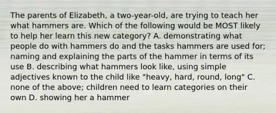 The parents of Elizabeth, a two-year-old, are trying to teach her what hammers are. Which of the following would be MOST likely to help her learn this new category? A. demonstrating what people do with hammers do and the tasks hammers are used for; naming and explaining the parts of the hammer in terms of its use B. describing what hammers look like, using simple adjectives known to the child like "heavy, hard, round, long" C. none of the above; children need to learn categories on their own D. showing her a hammer