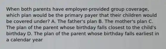 When both parents have employer-provided group coverage, which plan would be the primary payer that their children would be covered under? A. The father's plan B. The mother's plan C. The plan of the parent whose birthday falls closest to the child's birthday D. The plan of the parent whose birthday falls earliest in a calendar year