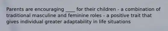 Parents are encouraging ____ for their children - a combination of traditional masculine and feminine roles - a positive trait that gives individual greater adaptability in life situations