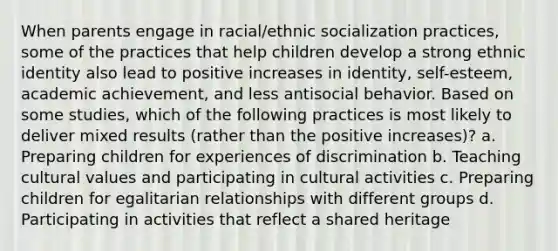 When parents engage in racial/ethnic socialization practices, some of the practices that help children develop a strong ethnic identity also lead to positive increases in identity, self-esteem, academic achievement, and less antisocial behavior. Based on some studies, which of the following practices is most likely to deliver mixed results (rather than the positive increases)? a. Preparing children for experiences of discrimination b. Teaching cultural values and participating in cultural activities c. Preparing children for egalitarian relationships with different groups d. Participating in activities that reflect a shared heritage