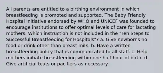 All parents are entitled to a birthing environment in which breastfeeding is promoted and supported. The Baby Friendly Hospital Initiative endorsed by WHO and UNICEF was founded to encourage institutions to offer optimal levels of care for lactating mothers. Which instruction is not included in the "Ten Steps to Successful Breastfeeding for Hospitals"? a. Give newborns no food or drink other than breast milk. b. Have a written breastfeeding policy that is communicated to all staff. c. Help mothers initiate breastfeeding within one half hour of birth. d. Give artificial teats or pacifiers as necessary.