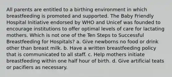 All parents are entitled to a birthing environment in which breastfeeding is promoted and supported. The Baby Friendly Hospital Initiative endorsed by WHO and Unicef was founded to encourage institutions to offer optimal levels of care for lactating mothers. Which is not one of the Ten Steps to Successful Breastfeeding for Hospitals? a. Give newborns no food or drink other than breast milk. b. Have a written breastfeeding policy that is communicated to all staff. c. Help mothers initiate breastfeeding within one half hour of birth. d. Give artificial teats or pacifiers as necessary.