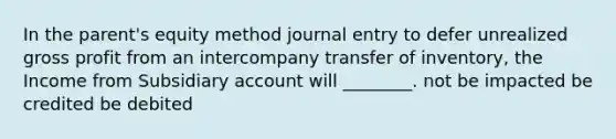 In the parent's equity method journal entry to defer unrealized gross profit from an intercompany transfer of inventory, the Income from Subsidiary account will ________. not be impacted be credited be debited