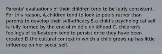 Parents' evaluations of their children tend to be fairly consistent. For this reason, A.children tend to look to peers rather than parents to develop their self-efficacy.B.a child's psychological self is fully formed by the end of middle childhood C. children's feelings of self-esteem tend to persist once they have been created D.the cultural context in which a child grows up has little influence on her social self.