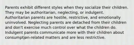 Parents exhibit different styles when they socialize their children. They may be authoritarian, neglecting, or indulgent. Authoritarian parents are hostile, restrictive, and emotionally uninvolved. Neglecting parents are detached from their children and don't exercise much control over what the children do. Indulgent parents communicate more with their children about consumption-related matters and are less restrictive.