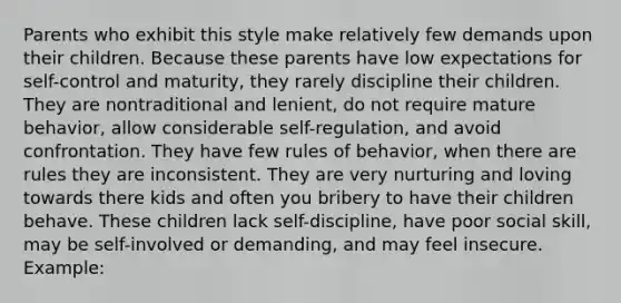 Parents who exhibit this style make relatively few demands upon their children. Because these parents have low expectations for self-control and maturity, they rarely discipline their children. They are nontraditional and lenient, do not require mature behavior, allow considerable self-regulation, and avoid confrontation. They have few rules of behavior, when there are rules they are inconsistent. They are very nurturing and loving towards there kids and often you bribery to have their children behave. These children lack self-discipline, have poor social skill, may be self-involved or demanding, and may feel insecure. Example: