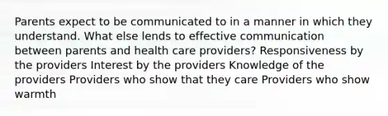 Parents expect to be communicated to in a manner in which they understand. What else lends to effective communication between parents and health care providers? Responsiveness by the providers Interest by the providers Knowledge of the providers Providers who show that they care Providers who show warmth