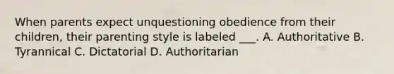 When parents expect unquestioning obedience from their children, their parenting style is labeled ___. A. Authoritative B. Tyrannical C. Dictatorial D. Authoritarian