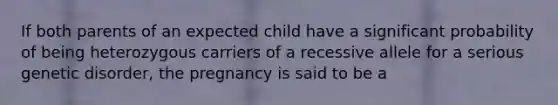 If both parents of an expected child have a significant probability of being heterozygous carriers of a recessive allele for a serious genetic disorder, the pregnancy is said to be a