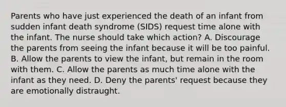 Parents who have just experienced the death of an infant from sudden infant death syndrome (SIDS) request time alone with the infant. The nurse should take which action? A. Discourage the parents from seeing the infant because it will be too painful. B. Allow the parents to view the infant, but remain in the room with them. C. Allow the parents as much time alone with the infant as they need. D. Deny the parents' request because they are emotionally distraught.