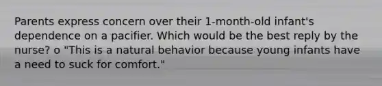 Parents express concern over their 1-month-old infant's dependence on a pacifier. Which would be the best reply by the nurse? o "This is a natural behavior because young infants have a need to suck for comfort."