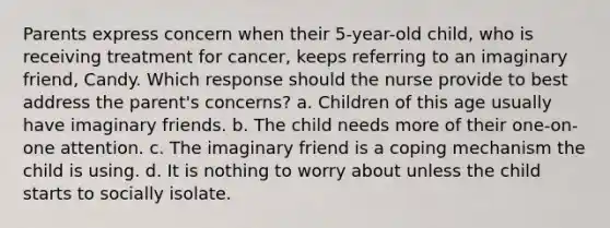 Parents express concern when their 5-year-old child, who is receiving treatment for cancer, keeps referring to an imaginary friend, Candy. Which response should the nurse provide to best address the parent's concerns? a. Children of this age usually have imaginary friends. b. The child needs more of their one-on-one attention. c. The imaginary friend is a coping mechanism the child is using. d. It is nothing to worry about unless the child starts to socially isolate.