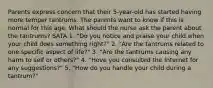 Parents express concern that their 5-year-old has started having more temper tantrums. The parents want to know if this is normal for this age. What should the nurse ask the parent about the tantrums? SATA 1. "Do you notice and praise your child when your child does something right?" 2. "Are the tantrums related to one specific aspect of life?" 3. "Are the tantrums causing any harm to self or others?" 4. "Hove you consulted the Internet for any suggestions?" 5. "How do you handle your child during a tantrum?"