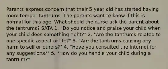 Parents express concern that their 5-year-old has started having more temper tantrums. The parents want to know if this is normal for this age. What should the nurse ask the parent about the tantrums? SATA 1. "Do you notice and praise your child when your child does something right?" 2. "Are the tantrums related to one specific aspect of life?" 3. "Are the tantrums causing any harm to self or others?" 4. "Hove you consulted the Internet for any suggestions?" 5. "How do you handle your child during a tantrum?"