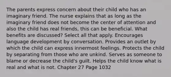 The parents express concern about their child who has an imaginary friend. The nurse explains that as long as the imaginary friend does not become the center of attention and also the child has real friends, this can be beneficial. What benefits are discussed? Select all that apply. Encourages language development by conversation. Provides an outlet by which the child can express innermost feelings. Protects the child by separating from those who are unkind. Serves as someone to blame or decrease the child's guilt. Helps the child know what is real and what is not. Chapter 27 Page 1032