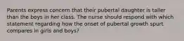 Parents express concern that their pubertal daughter is taller than the boys in her class. The nurse should respond with which statement regarding how the onset of pubertal growth spurt compares in girls and boys?