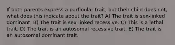 If both parents express a parfioular trait, but their child does not, what does this indicate about the trait? A) The trait is sex-linked dominant. B) The trait is sex-linked recessive. C) This is a lethal trait. D) The trait is an autosomal recessive trait. E) The trait is an autosomal dominant trait.