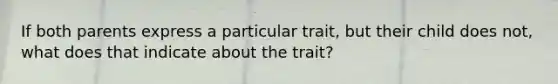 If both parents express a particular trait, but their child does not, what does that indicate about the trait?