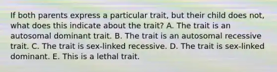 If both parents express a particular trait, but their child does not, what does this indicate about the trait? A. The trait is an autosomal dominant trait. B. The trait is an autosomal recessive trait. C. The trait is sex-linked recessive. D. The trait is sex-linked dominant. E. This is a lethal trait.