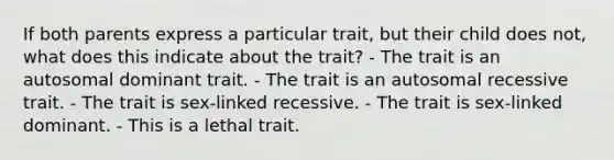 If both parents express a particular trait, but their child does not, what does this indicate about the trait? - The trait is an autosomal dominant trait. - The trait is an autosomal recessive trait. - The trait is sex-linked recessive. - The trait is sex-linked dominant. - This is a lethal trait.