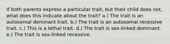 If both parents express a particular trait, but their child does not, what does this indicate about the trait? a.) The trait is an autosomal dominant trait. b.) The trait is an autosomal recessive trait. c.) This is a lethal trait. d.) The trait is sex-linked dominant. e.) The trait is sex-linked recessive.