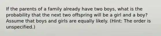 If the parents of a family already have two boys, what is the probability that the next two offspring will be a girl and a boy? Assume that boys and girls are equally likely. (Hint: The order is unspecified.)