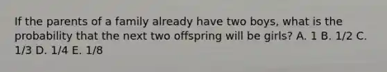 If the parents of a family already have two boys, what is the probability that the next two offspring will be girls? A. 1 B. 1/2 C. 1/3 D. 1/4 E. 1/8