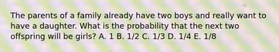 The parents of a family already have two boys and really want to have a daughter. What is the probability that the next two offspring will be girls? A. 1 B. 1/2 C. 1/3 D. 1/4 E. 1/8