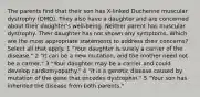 The parents find that their son has X-linked Duchenne muscular dystrophy (DMD). They also have a daughter and are concerned about their daughter's well-being. Neither parent has muscular dystrophy. Their daughter has not shown any symptoms. Which are the most appropriate statements to address their concerns? Select all that apply. 1 "Your daughter is surely a carrier of the disease." 2 "It can be a new mutation, and the mother need not be a carrier." 3 "Your daughter may be a carrier and could develop cardiomyopathy." 4 "It is a genetic disease caused by mutation of the gene that encodes dystrophin." 5 "Your son has inherited the disease from both parents."