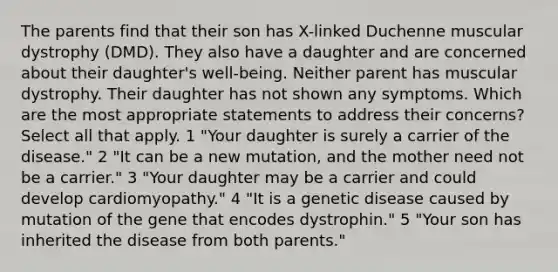 The parents find that their son has X-linked Duchenne muscular dystrophy (DMD). They also have a daughter and are concerned about their daughter's well-being. Neither parent has muscular dystrophy. Their daughter has not shown any symptoms. Which are the most appropriate statements to address their concerns? Select all that apply. 1 "Your daughter is surely a carrier of the disease." 2 "It can be a new mutation, and the mother need not be a carrier." 3 "Your daughter may be a carrier and could develop cardiomyopathy." 4 "It is a genetic disease caused by mutation of the gene that encodes dystrophin." 5 "Your son has inherited the disease from both parents."