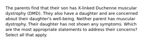 The parents find that their son has X-linked Duchenne muscular dystrophy (DMD). They also have a daughter and are concerned about their daughter's well-being. Neither parent has muscular dystrophy. Their daughter has not shown any symptoms. Which are the most appropriate statements to address their concerns? Select all that apply.