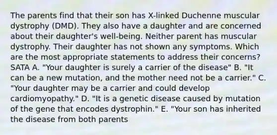 The parents find that their son has X-linked Duchenne muscular dystrophy (DMD). They also have a daughter and are concerned about their daughter's well-being. Neither parent has muscular dystrophy. Their daughter has not shown any symptoms. Which are the most appropriate statements to address their concerns? SATA A. "Your daughter is surely a carrier of the disease" B. "It can be a new mutation, and the mother need not be a carrier." C. "Your daughter may be a carrier and could develop cardiomyopathy." D. "It is a genetic disease caused by mutation of the gene that encodes dystrophin." E. "Your son has inherited the disease from both parents