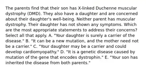 The parents find that their son has X-linked Duchenne muscular dystrophy (DMD). They also have a daughter and are concerned about their daughter's well-being. Neither parent has muscular dystrophy. Their daughter has not shown any symptoms. Which are the most appropriate statements to address their concerns? Select all that apply. A. "Your daughter is surely a carrier of the disease." B. "It can be a new mutation, and the mother need not be a carrier." C. "Your daughter may be a carrier and could develop cardiomyopathy." D. "It is a genetic disease caused by mutation of the gene that encodes dystrophin." E. "Your son has inherited the disease from both parents."