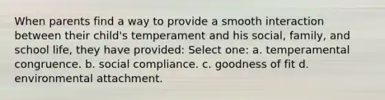 When parents find a way to provide a smooth interaction between their child's temperament and his social, family, and school life, they have provided: Select one: a. temperamental congruence. b. social compliance. c. goodness of fit d. environmental attachment.